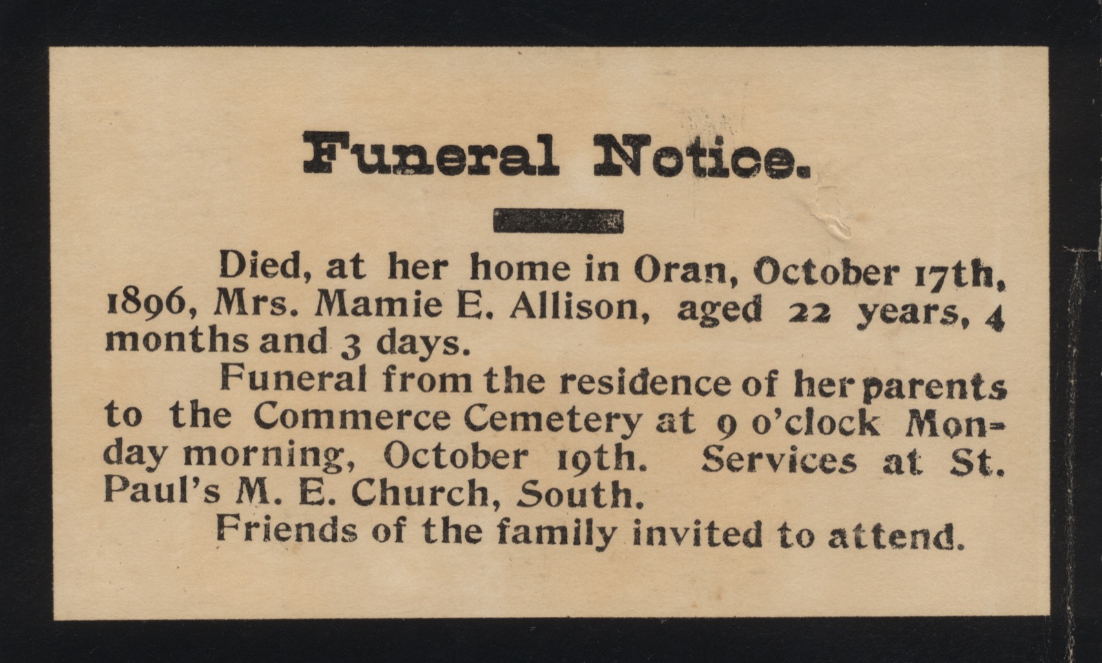 Small printed card headed Funeral Notice: Died, at her home in Oran, October 17th, 1896, Mrs. Mamie E. Allison, aged 22 years, 4 months and 3 days. Funeral from the residence of her parents to the Commerce Cemetery at 9 o'clock Monday morning, October 19th. Services at St. Paul's M. E. Church, South. Friends of the family invited to attend.