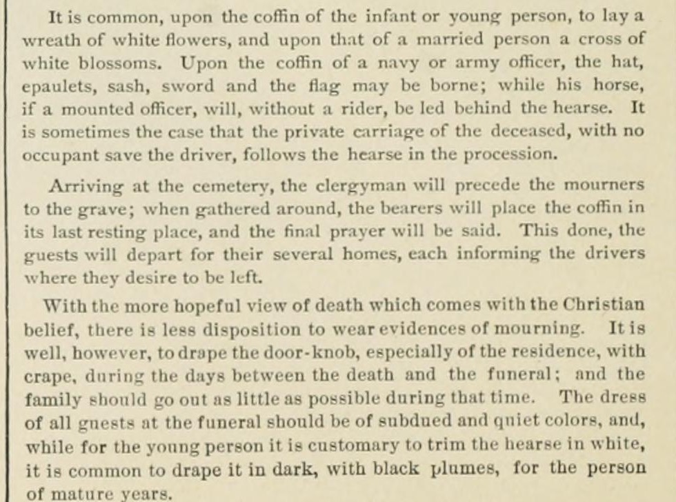 Printed paragraphs from an etiquette book: it is common upon the coffin of the infant or young person to lay a wreath of white flowers, and upon that of a married person a cross of white blossoms; it is well to drape the door-knob of the residence with crape during the days between the death and the funeral; for the young person it is customary to trim the hearse in white
